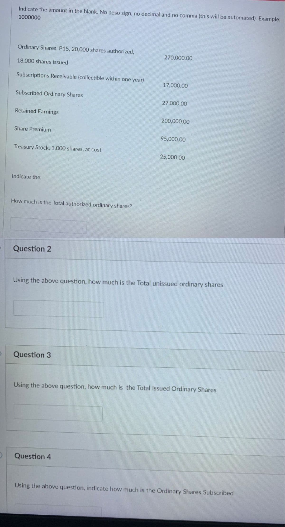 Indicate the amount in the blank. No peso sign, no decimal and no comma (this will be automated). Example:
1000000
Ordinary Shares, P15, 20,000 shares authorized,
270,000.00
18,000 shares issued
Subscriptions Receivable (collectible within one year)
17.000.00
Subscribed Ordinary Shares
27,000.00
Retained Earnings
200,000.00
Share Premium
95,000.00
Treasury Stock, 1,000 shares, at cost
25,000.00
Indicate the:
How much is the Total authorized ordinary shares?
Question 2
Using the above question, how much is the Total unissued ordinary shares
Question 3
Using the above question, how much is the Total Issued Ordinary Shares
Question 4
Using the above question, indicate how much is the Ordinary Shares Subscribed
