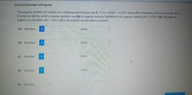 Current Attempt in Progress
The angular position of a point on a rotating wheel is given by e-7.51+8.961? + 3.52, where e is in radians and t is in seconds. At t-
0, what are (a) the point's angular position and (b) its angular velocity? (c) What is its angular velocity at t= 6.78s? (d) Calculate its
angular acceleration at t = 2.82 s, (e) is its angular acceleration constant?
(a) Number
Units
(b) Number
Units
(c) Number
Units
(d) Number
Units
(e) Number
