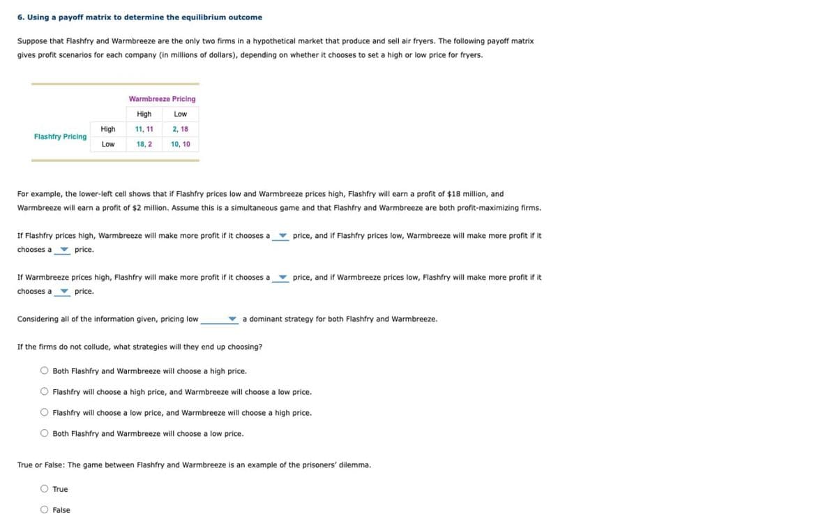 6. Using a payoff matrix to determine the equilibrium outcome
Suppose that Flashfry and Warmbreeze are the only two firms in a hypothetical market that produce and sell air fryers. The following payoff matrix
gives profit scenarios for each company (in millions of dollars), depending on whether it chooses to set a high or low price for fryers.
Warmbreeze Pricing
High
Low
High
11,11
2,18
Flashfry Pricing
Low
18,2
10, 10
For example, the lower-left cell shows that if Flashfry prices low and Warmbreeze prices high, Flashfry will earn a profit of $18 million, and
Warmbreeze will earn a profit of $2 million. Assume this is a simultaneous game and that Flashfry and Warmbreeze are both profit-maximizing firms.
If Flashfry prices high, Warmbreeze will make more profit if it chooses a
chooses a
price.
price, and if Flashfry prices low, Warmbreeze will make more profit if it
If Warmbreeze prices high, Flashfry will make more profit if it chooses a
chooses a
price.
price, and if Warmbreeze prices low, Flashfry will make more profit if it
Considering all of the information given, pricing low
a dominant strategy for both Flashfry and Warmbreeze.
If the firms do not collude, what strategies will they end up choosing?
Both Flashfry and Warmbreeze will choose a high price.
Flashfry will choose a high price, and Warmbreeze will choose a low price.
Flashfry will choose a low price, and Warmbreeze will choose a high price.
Both Flashfry and Warmbreeze will choose a low price.
True or False: The game between Flashfry and Warmbreeze is an example of the prisoners' dilemma.
True
False