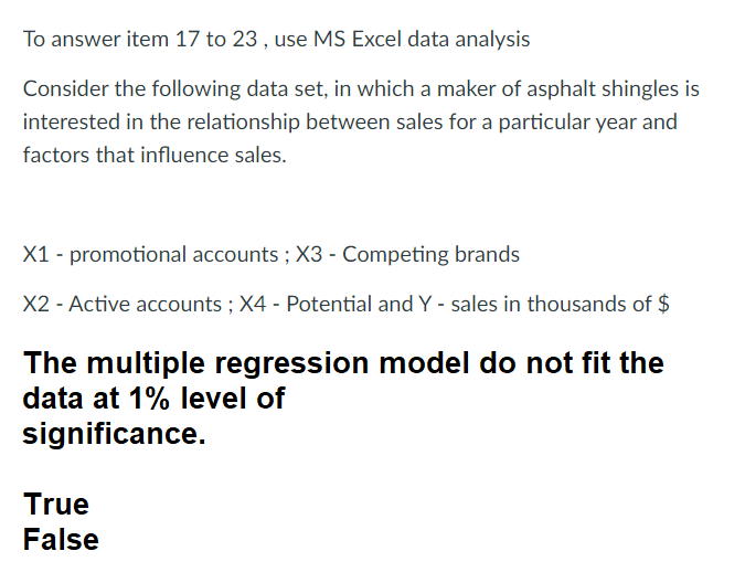 To answer item 17 to 23, use MS Excel data analysis
Consider the following data set, in which a maker of asphalt shingles is
interested in the relationship between sales for a particular year and
factors that influence sales.
X1 - promotional accounts; X3 - Competing brands
X2 - Active accounts; X4 - Potential and Y - sales in thousands of $
The multiple regression model do not fit the
data at 1% level of
significance.
True
False