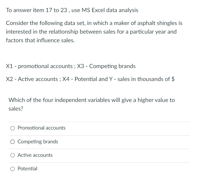 To answer item 17 to 23, use MS Excel data analysis
Consider the following data set, in which a maker of asphalt shingles is
interested in the relationship between sales for a particular year and
factors that influence sales.
X1 - promotional accounts; X3 - Competing brands
X2 - Active accounts; X4 - Potential and Y - sales in thousands of $
Which of the four independent variables will give a higher value to
sales?
Promotional accounts
Competing brands
Active accounts
Potential