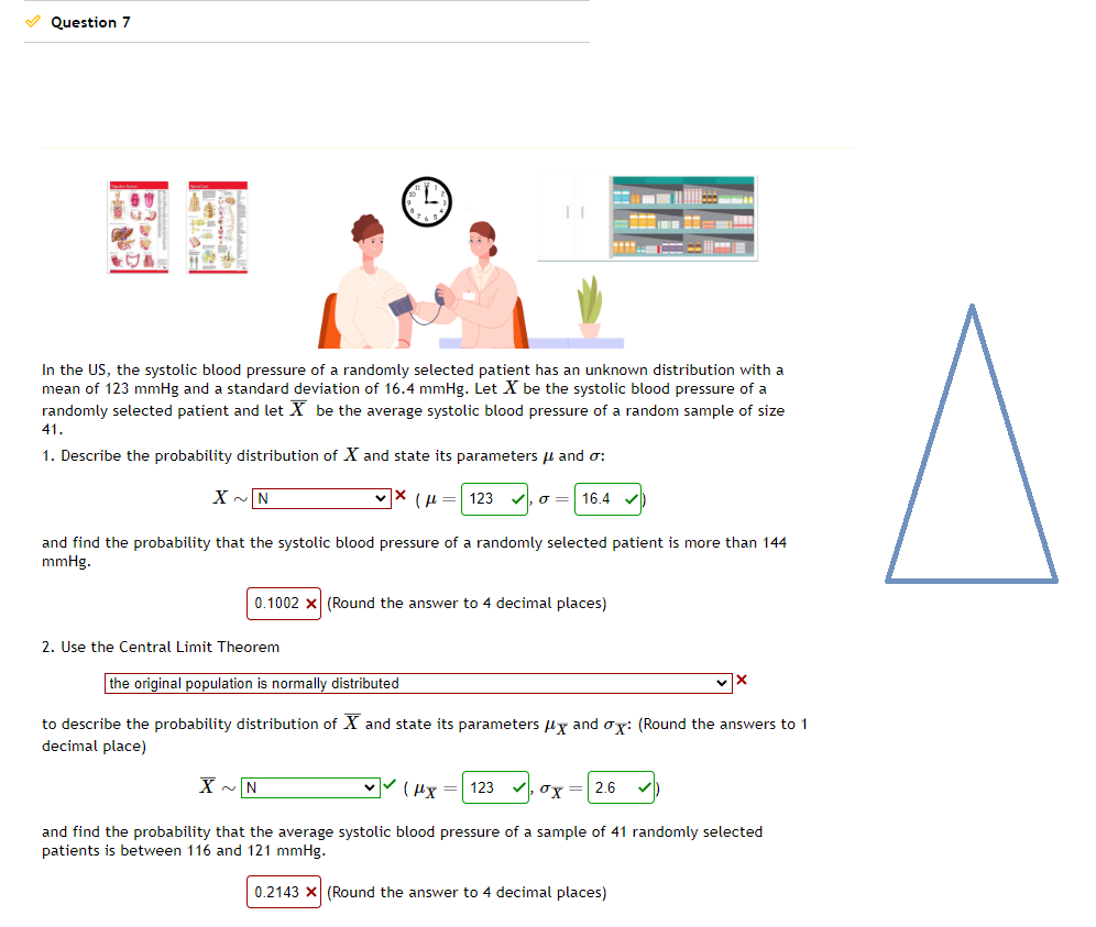 ✓ Question 7
In the US, the systolic blood pressure of a randomly selected patient has an unknown distribution with a
mean of 123 mmHg and a standard deviation of 16.4 mmHg. Let X be the systolic blood pressure of a
randomly selected patient and let X be the average systolic blood pressure of a random sample of size
41.
1. Describe the probability distribution of X and state its parameters μ and o:
(1230 16.4
X~N
and find the probability that the systolic blood pressure of a randomly selected patient is more than 144
mmHg.
0.1002 x (Round the answer to 4 decimal places)
wwww
2. Use the Central Limit Theorem
the original population is normally distributed
to describe the probability distribution of X and state its parameters x and ox: (Round the answers to 1
decimal place)
X~N
✓✓(x = 123
and find the probability that the average systolic blood pressure of a sample of 41 randomly selected
patients is between 116 and 121 mmHg.
0.2143 X (Round the answer to 4 decimal places)
x = 2.6