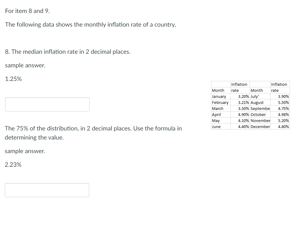 For item 8 and 9.
The following data shows the monthly inflation rate of a country,
8. The median inflation rate in 2 decimal places.
sample answer.
1.25%
The 75% of the distribution, in 2 decimal places. Use the formula in
determining the value.
sample answer.
2.23%
Month
January
February
March
April
May
June
Inflation
rate
Inflation
rate
Month
3.20% July'
3.21% August
3.50% Septembe
4.90% October
4.10% November
4.40% December
3.90%
5.50%
4.75%
4.98%
5.20%
4.80%