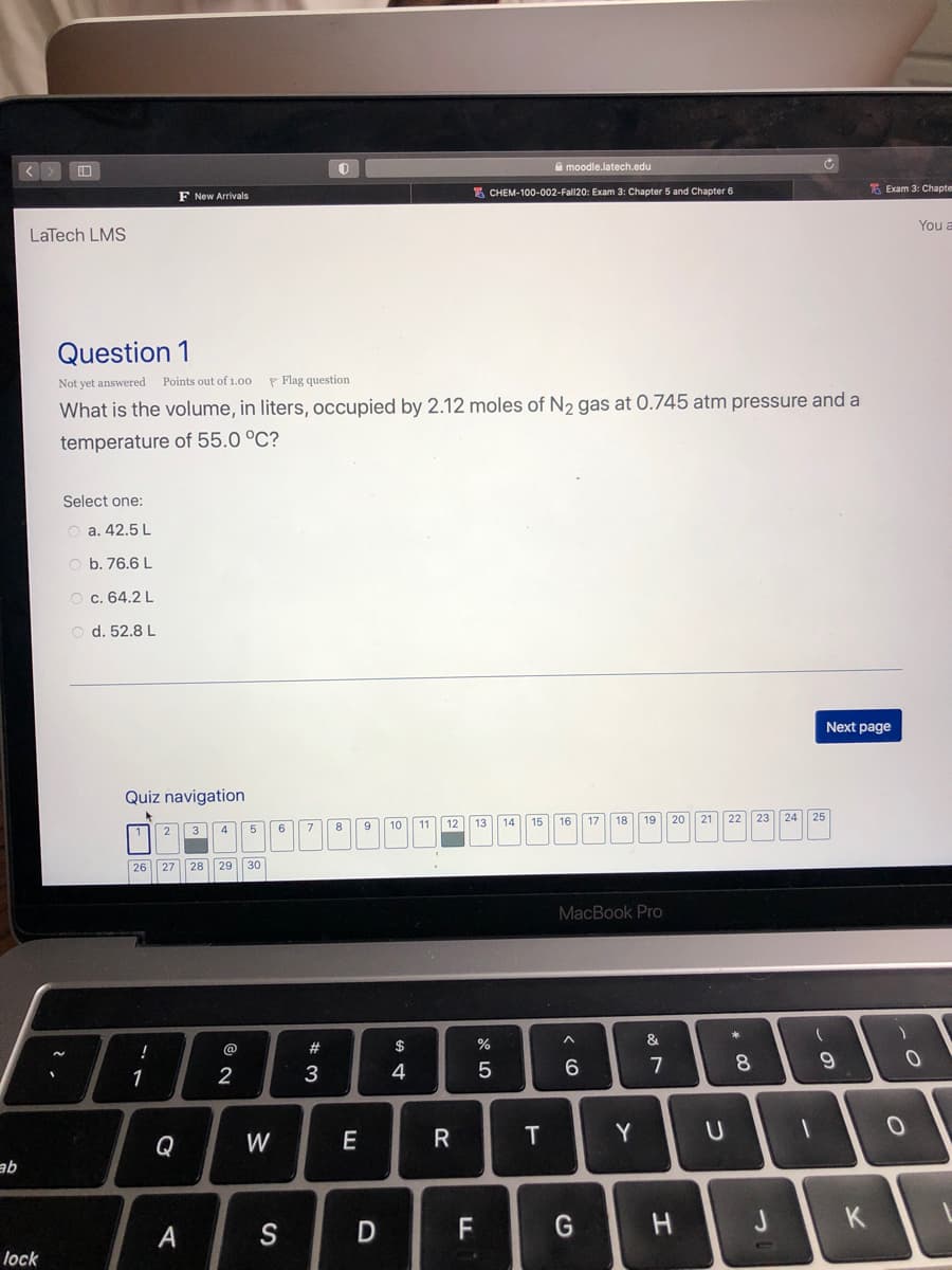 A moodle.latech.edu
E CHEM-100-002-Fall20: Exam 3: Chapter 5 and Chapter 6
E Exam 3: Chapte
F New Arrivals
You a
LaTech LMS
Question 1
Not yet answered Points out of 1.00
P Flag question
What is the volume, in liters, occupied by 2.12 moles of N2 gas at 0.745 atm pressure and a
temperature of 55.0 °C?
Select one:
O a. 42.5 L
O b. 76.6 L
c. 64.2 L
d. 52.8 L
Next page
Quiz navigation
11 12
16
17
18
19
20
22
23
24
8
9
10
13
14
15
3
4.
26
27
28
29
30
MacBook Pro
@
#
$
2
3
4
6
8
1
Q
W
E
Y
ab
G
つ
K.
A
S
lock
エ
