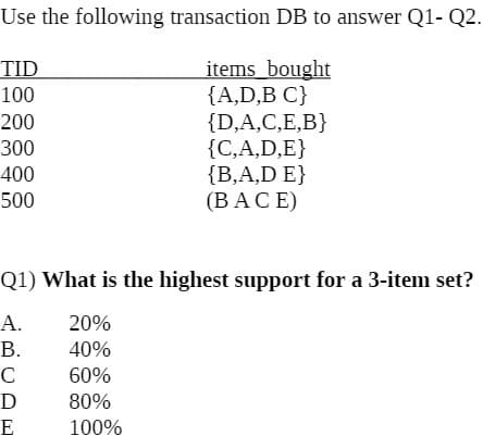 Use the following transaction DB to answer Q1- Q2.
items_bought
{A,D,B C}
{D,A,C,E,B}
{C,A,D,E}
{B,A,D E}
(ВАCE)
TID
100
200
300
400
500
Q1) What is the highest support for a 3-item set?
А.
20%
В.
40%
C
60%
80%
E
100%
