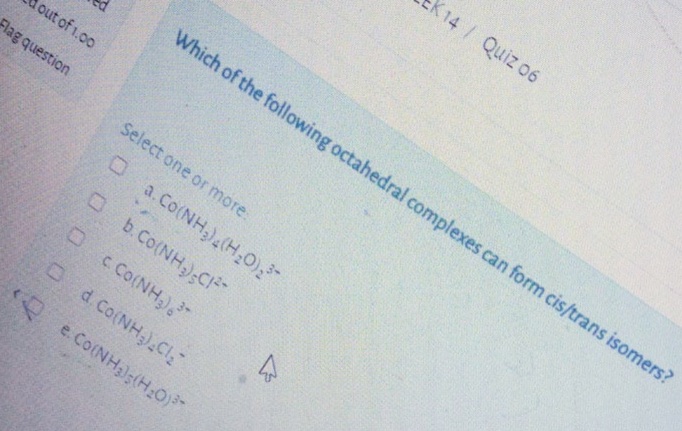 K14/ Quiz 06
Which of the following octahedral complexes can form cis/trans isomers?
out of 1.00
Flag question
Select one or more:
O a.Co(NH,),(H,0),
Ob.Co(NH);CI
O )
c Co(NH
Od Co(NH,).CI,
e. Co(NH3);(H:0)
