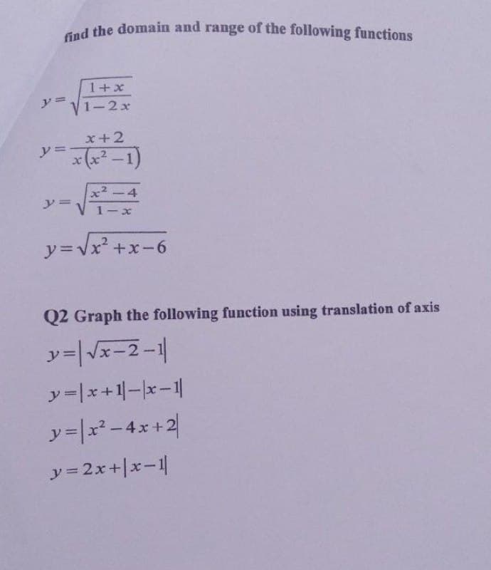 find the domain and range of the following functions
d the domain and range of the following functions
1+x
1-2x
x+2
* (x² –1)
y%=
x² -4
1-x
y=Vx +x-6
Q2 Graph the following function using translation of axis
x-2-1
y=|x+1-x-1|
y=|r-4x+2
y = 2x+|x-1|
