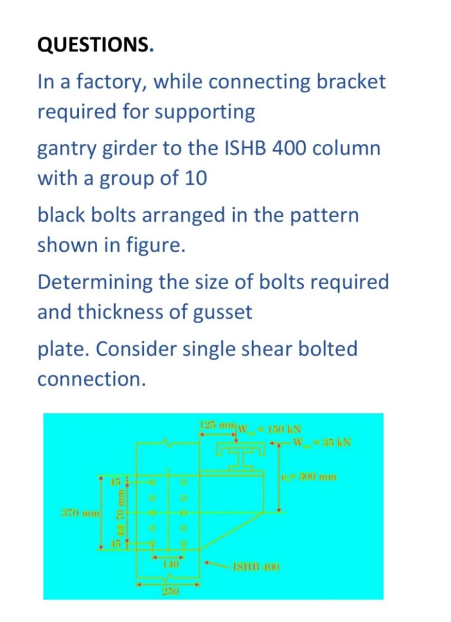 QUESTIONS.
In a factory, while connecting bracket
required for supporting
gantry girder to the ISHB 400 column
with a group of 10
black bolts arranged in the pattern
shown in figure.
Determining the size of bolts required
and thickness of gusset
plate. Consider single shear bolted
connection.
370 mm
◄
O
O
Q
▸
125mm
= 150 kN
ISHB 100
W = 35 kN
e = 300 mm