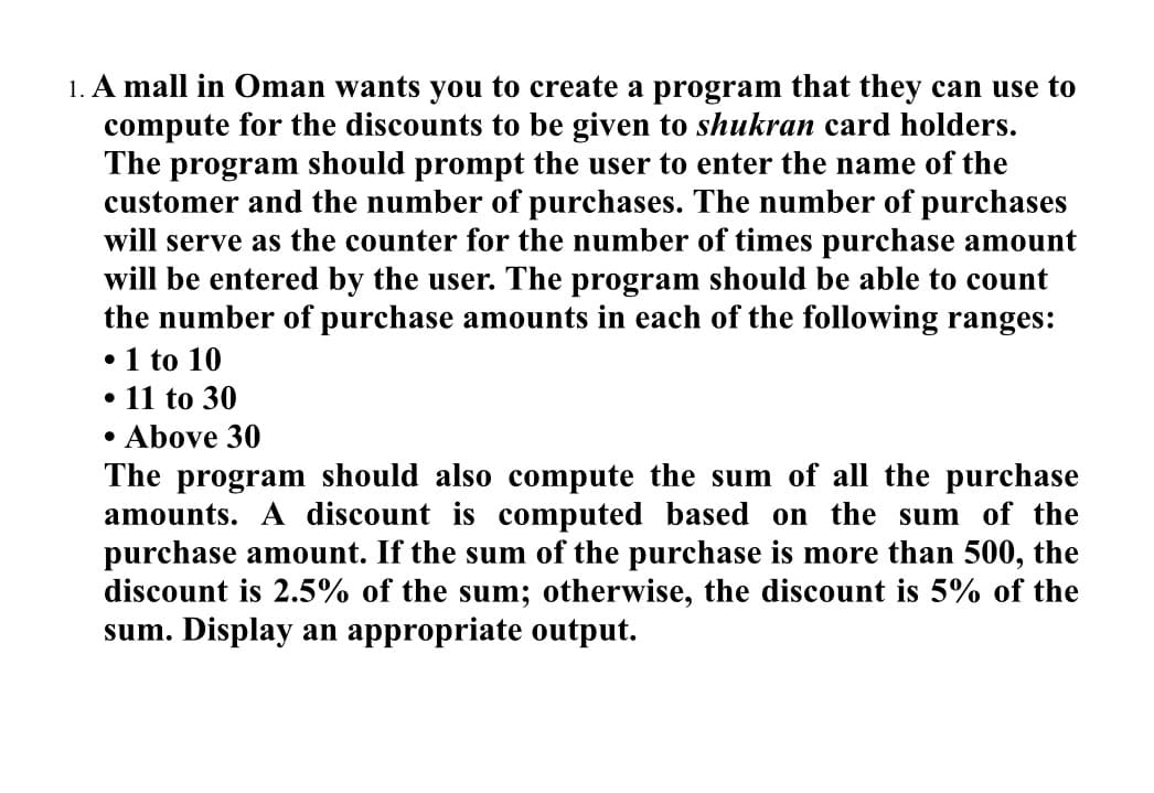 1. A mall in Oman wants you to create a program that they can use to
compute for the discounts to be given to shukran card holders.
The program should prompt the user to enter the name of the
customer and the number of purchases. The number of purchases
will serve as the counter for the number of times purchase amount
will be entered by the user. The program should be able to count
the number of purchase amounts in each of the following ranges:
•1 to 10
• 11 to 30
• Above 30
The program should also compute the sum of all the purchase
amounts. A discount is computed based on the sum of the
purchase amount. If the sum of the purchase is more than 500, the
discount is 2.5% of the sum; otherwise, the discount is 5% of the
sum. Display an appropriate output.
