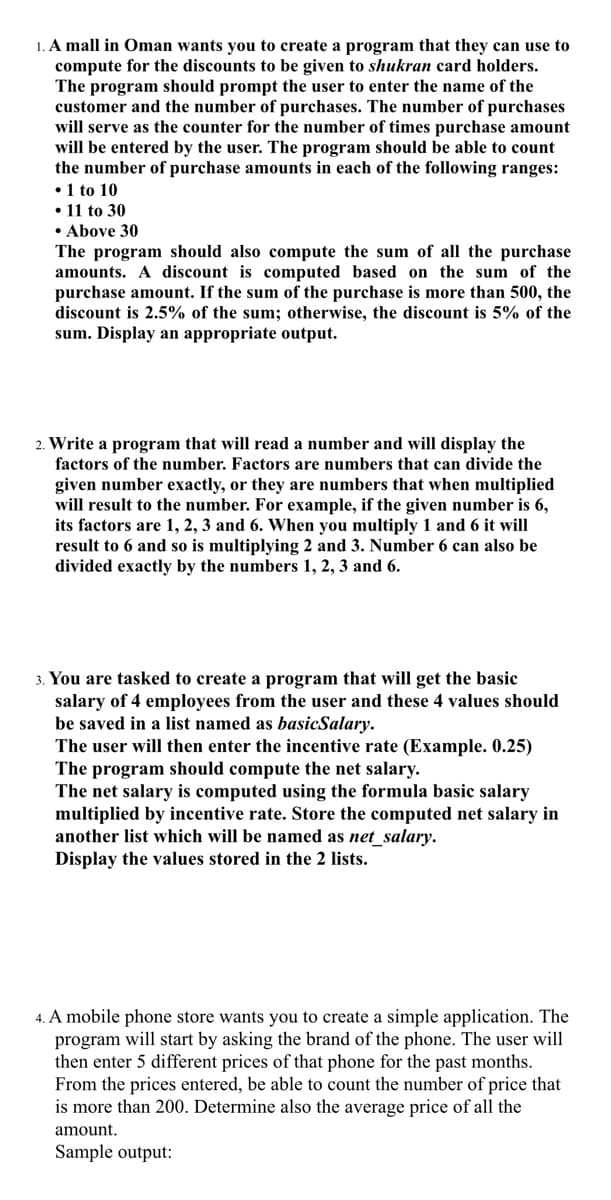 1. A mall in Oman wants you to create a program that they can use to
compute for the discounts to be given to shukran card holders.
The program should prompt the user to enter the name of the
customer and the number of purchases. The number of purchases
will serve as the counter for the number of times purchase amount
will be entered by the user. The program should be able to count
the number of purchase amounts in each of the following ranges:
•1 to 10
• 11 to 30
• Above 30
The program should also compute the sum of all the purchase
amounts. A discount is computed based on the sum of the
purchase amount. If the sum of the purchase is more than 500, the
discount is 2.5% of the sum; otherwise, the discount is 5% of the
sum. Display an appropriate output.
2. Write a program that will read a number and will display the
factors of the number. Factors are numbers that can divide the
given number exactly, or they are numbers that when multiplied
will result to the number. For example, if the given number is 6,
its factors are 1, 2, 3 and 6. When you multiply 1 and 6 it will
result to 6 and so is multiplying 2 and 3. Number 6 can also be
divided exactly by the numbers 1, 2, 3 and 6.
3. You are tasked to create a program that will get the basic
salary of 4 employees from the user and these 4 values should
be saved in a list named as basicSalary.
The user will then enter the incentive rate (Example. 0.25)
The program should compute the net salary.
The net salary is computed using the formula basic salary
multiplied by incentive rate. Store the computed net salary in
another list which will be named as net_salary.
Display the values stored in the 2 lists.
4. A mobile phone store wants you to create a simple application. The
program will start by asking the brand of the phone. The user will
then enter 5 different prices of that phone for the past months.
From the prices entered, be able to count the number of price that
is more than 200. Determine also the average price of all the
amount.
Sample output:
