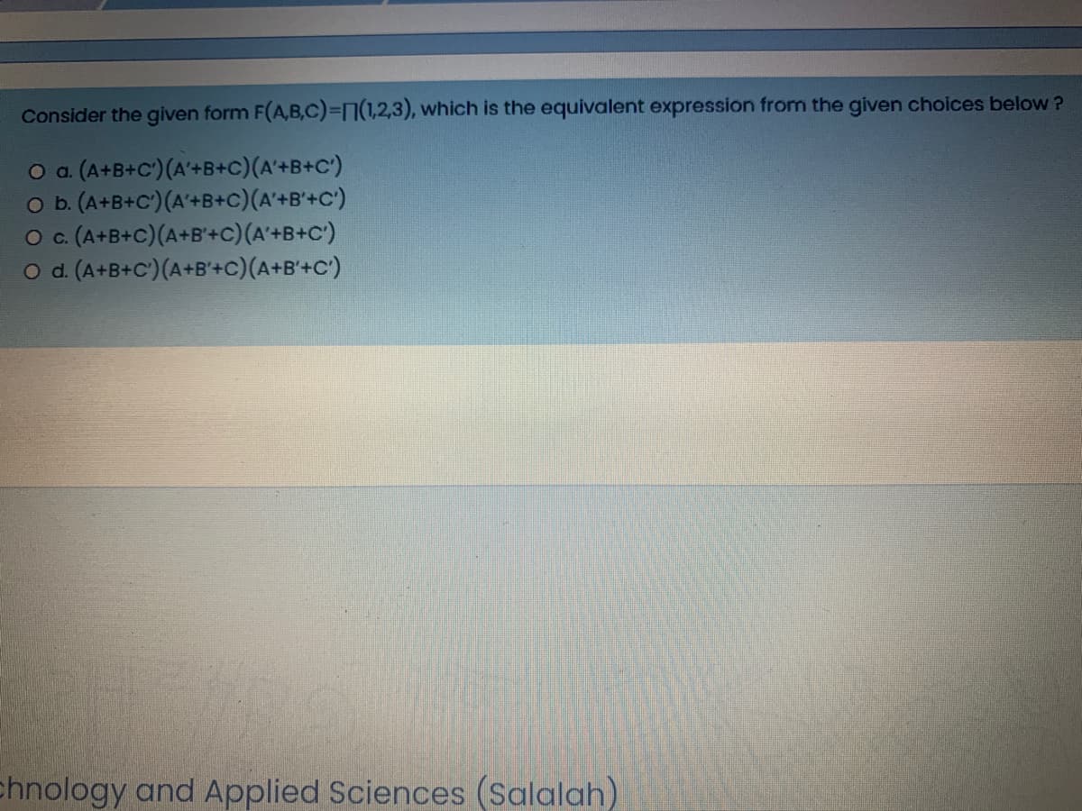 Consider the given form F(A,B,C)%3D7(1,2,3), which is the equivalent expression from the given choices below ?
O a (A+B+C')(A'+B+C)(A'+B+C')
O b. (A+B+C')(A'+B+c)(A'+B'+C')
(A+B+C)(A+B'+C)(A'+B+C')
O d. (A+B+C')(A+B'+c)(A+B'+C')
Oc.
chnology and Applied Sciences (Salalah)
