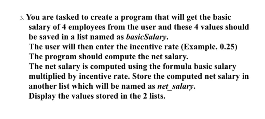 3. You are tasked to create a program that will get the basic
salary of 4 employees from the user and these 4 values should
be saved in a list named as basicSalary.
The user will then enter the incentive rate (Example. 0.25)
The program should compute the net salary.
The net salary is computed using the formula basic salary
multiplied by incentive rate. Store the computed net salary in
another list which will be named as net_salary.
Display the values stored in the 2 lists.
