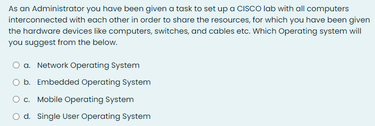 As an Administrator you have been given a task to set up a CISCO lab with all computers
interconnected with each other in order to share the resources, for which you have been given
the hardware devices like computers, switches, and cables etc. Which Operating system will
you suggest from the below.
a. Network Operating System
O b. Embedded Operating System
O c. Mobile Operating System
O d. Single User Operating System
