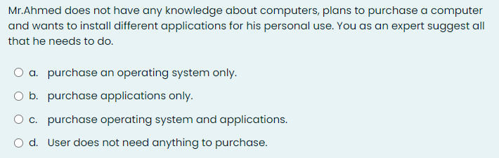 Mr.Ahmed does not have any knowledge about computers, plans to purchase a computer
and wants to install different applications for his personal use. You as an expert suggest all
that he needs to do.
a. purchase an operating system only.
O b. purchase applications only.
O c. purchase operating system and applications.
O d. User does not need anything to purchase.
