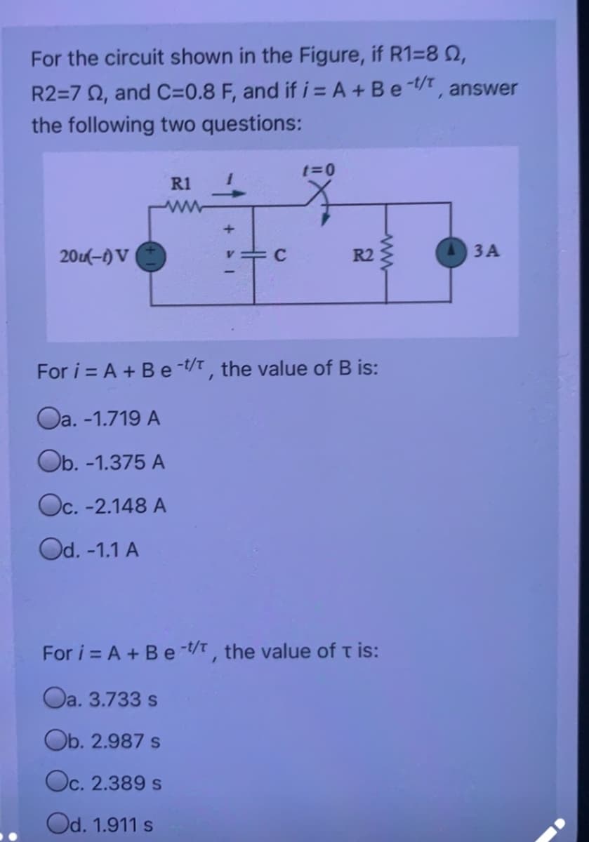 For the circuit shown in the Figure, if R1=8 2,
R2=7 0, and C=0.8 F, and if i = A + Be-, answer
the following two questions:
t=0
R1
20(-1) V
R2
3 A
For i = A + Be -t/t, the value of B is:
Oa. -1.719 A
Ob. -1.375 A
Oc. -2.148 A
Od. -1.1 A
For i = A + Be -t/t , the value of t is:
Oa. 3.733 s
Ob. 2.987 s
Oc. 2.389 s
Od. 1.911 s
