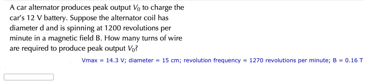 A car alternator produces peak output Vo to charge the
car's 12 V battery. Suppose the alternator coil has
diameter d and is spinning at 1200 revolutions per
minute in a magnetic field B. How many turns of wire
are required to produce peak output Vo?
Vmax = 14.3 V; diameter = 15 cm; revolution frequency = 1270 revolutions per minute; B = 0.16 T