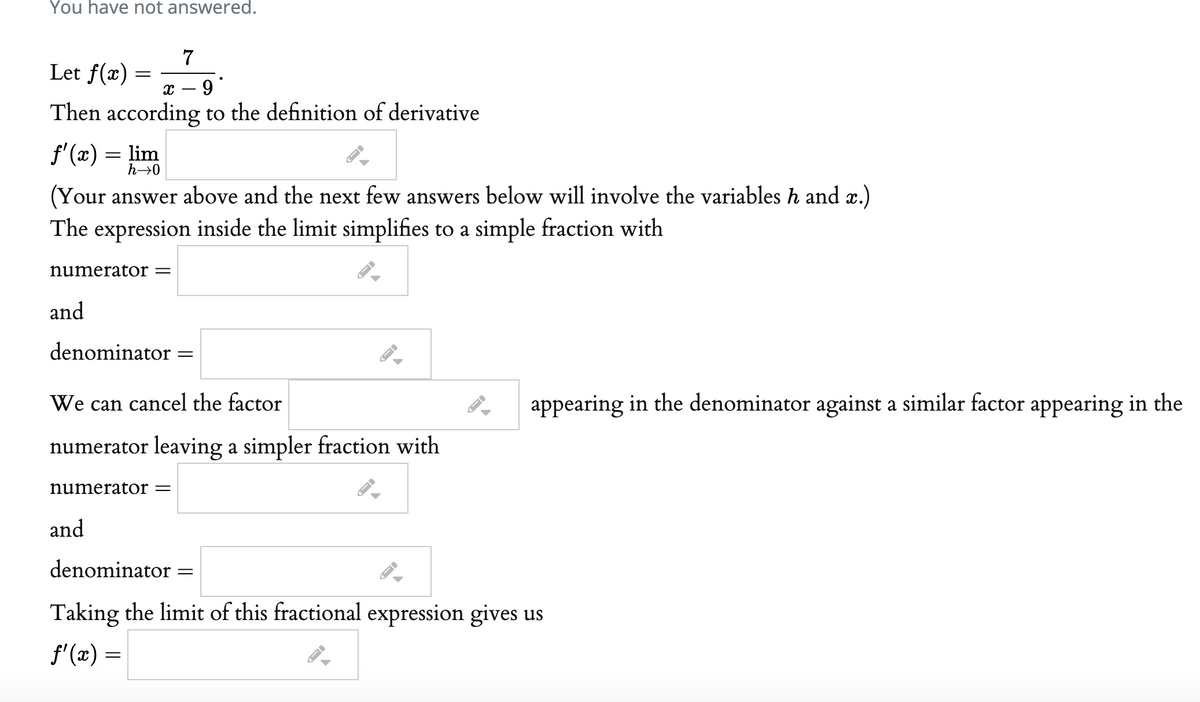 f'(x) = lim
You have not answered.
Let f(x)
x – 9*
Then according to the definition of derivative
f'(x) = lim
h→0
(Your answer above and the next few answers below will involve the variables h and æ.)
The expression inside the limit simplifies to a simple fraction with
numerator =
and
denominator
We can cancel the factor
appearing in the denominator against a similar factor appearing in the
numerator leaving a simpler fraction with
numerator =
and
denominator
Taking the limit of this fractional expression gives us
f'(x) =
