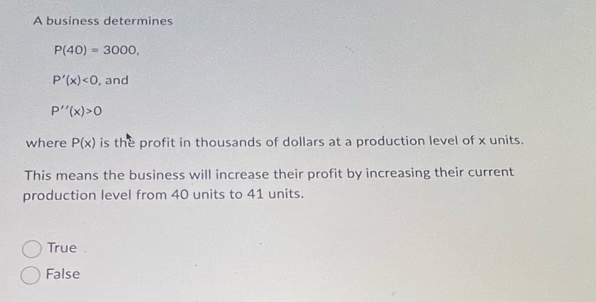 A business determines
P(40) = 3000,
%3D
P'(x)<O, and
P'(x)>0
where P(x) is the profit in thousands of dollars at a production level of x units.
This means the business will increase their profit by increasing their current
production level from 40 units to 41 units.
True
False
