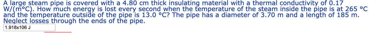 A large steam pipe is covered with a 4.80 cm thick insulating material with a thermal conductivity of 0.17
W/(m°C). How much energy is lost every second when the temperature of the steam inside the pipe is at 265 °C
and the temperature outside of the pipe is 13.0 °C? The pipe has a diameter of 3.70 m and a length of 185 m.
Neglect losses through the ends of the pipe.
1.918x106 J