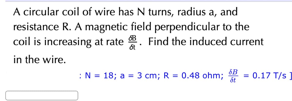 A circular coil of wire has N turns, radius a, and
resistance R. A magnetic field perpendicular to the
coil is increasing at rate B. Find the induced current
in the wire.
: N= 18; a = 3 cm; R = 0.48 ohm;
SB
St
=
0.17 T/s]