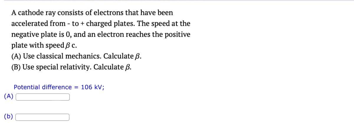 A cathode ray consists of electrons that have been
accelerated from - to + charged plates. The speed at the
negative plate is 0, and an electron reaches the positive
plate with speed ß c.
(A) Use classical mechanics. Calculate ß.
(B) Use special relativity. Calculate B.
(A)
(b)
Potential difference = 106 kV;