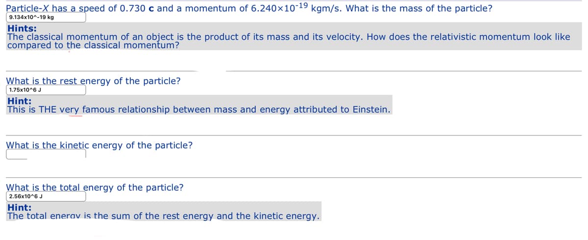 Particle-X has a speed of 0.730 c and a momentum of 6.240×10-19 kgm/s. What is the mass of the particle?
9.134x10^-19 kg
Hints:
The classical momentum of an object is the product of its mass and its velocity. How does the relativistic momentum look like
compared to the classical momentum?
What is the rest energy of the particle?
1.75x10^6 J
Hint:
This is THE very famous relationship between mass and energy attributed to Einstein.
What is the kinetic energy of the particle?
What is the total energy of the particle?
2.56x10^6 J
Hint:
The total enerav is the sum of the rest energy and the kinetic energy.