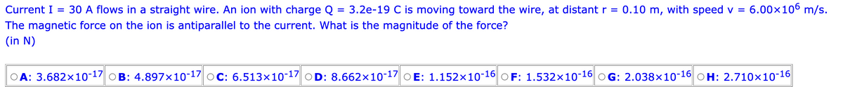 Current I = 30 A flows in a straight wire. An ion with charge Q = 3.2e-19 C is moving toward the wire, at distant r = 0.10 m, with speed v =
The magnetic force on the ion is antiparallel to the current. What is the magnitude of the force?
(in N)
6.00×106 m/s.
A: 3.682x10-17 B: 4.897x10-17 OC: 6.513x10-17 OD: 8.662x10-17 E: 1.152x10-16 OF: 1.532x10-16 OG: 2.038×10-16 OH: 2.710×10-16