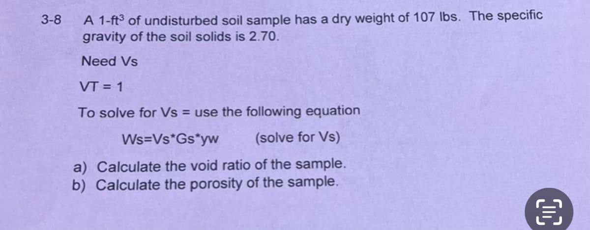 3-8
A 1-ft3 of undisturbed soil sample has a dry weight of 107 lbs. The specific
gravity of the soil solids is 2.70.
Need Vs
VT = 1
To solve for Vs = use the following equation
Ws=Vs*Gs*yw
(solve for Vs)
a) Calculate the void ratio of the sample.
b) Calculate the porosity of the sample.
DC