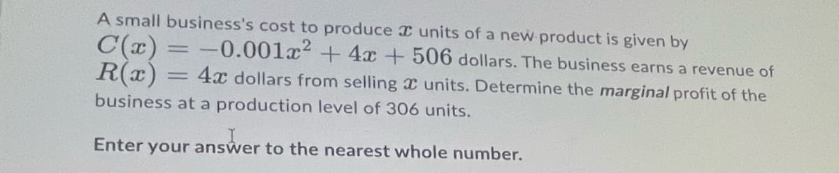 A small business's cost to produce I units of a new product is given by
C(x) = -0.001x² + 4x+506 dollars. The business earns a revenue of
R(x)
4x dollars from selling I units. Determine the marginal profit of the
%D
business at a production level of 306 units.
Enter your answer to the nearest whole number.
