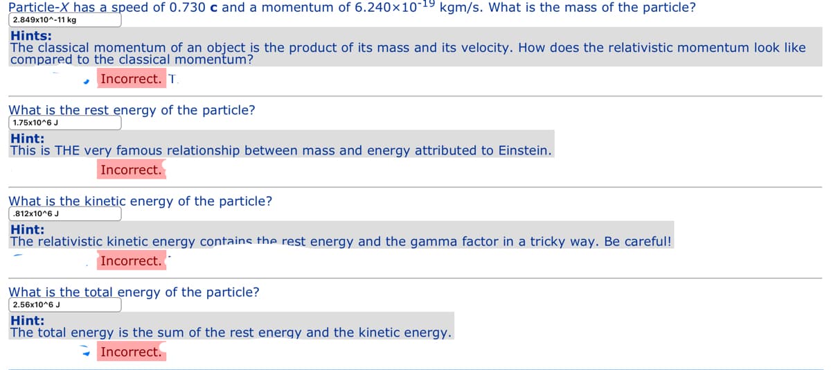 Particle-X has a speed of 0.730 c and a momentum of 6.240x10-19 kgm/s. What is the mass of the particle?
2.849x10^-11 kg
Hints:
The classical momentum of an object is the product of its mass and its velocity. How does the relativistic momentum look like
compared to the classical momentum?
- Incorrect. T
What is the rest energy of the particle?
1.75x10^6 J
Hint:
This is THE very famous relationship between mass and energy attributed to Einstein.
Incorrect.
What is the kinetic energy of the particle?
.812x10^6 J
Hint:
The relativistic kinetic energy contains the rest energy and the gamma factor in a tricky way. Be careful!
Incorrect.
What is the total energy of the particle?
2.56x10^6 J
Hint:
The total energy is the sum of the rest energy and the kinetic energy.
Incorrect.