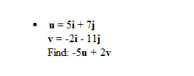 ## Problem Statement:

Given two vectors \( \mathbf{u} \) and \( \mathbf{v} \):

- \(\mathbf{u} = 5\mathbf{i} + 7\mathbf{j}\)
- \(\mathbf{v} = -2\mathbf{i} - 11\mathbf{j}\)

### Objective:
Find the vector \(-5\mathbf{u} + 2\mathbf{v}\).

### Steps:
1. **Calculate \(-5\mathbf{u}\):**
   \[
   -5\mathbf{u} = -5(5\mathbf{i} + 7\mathbf{j}) = -25\mathbf{i} - 35\mathbf{j}
   \]

2. **Calculate \(2\mathbf{v}\):**
   \[
   2\mathbf{v} = 2(-2\mathbf{i} - 11\mathbf{j}) = -4\mathbf{i} - 22\mathbf{j}
   \]

3. **Add the resulting vectors \(-25\mathbf{i} - 35\mathbf{j}\) and \(-4\mathbf{i} - 22\mathbf{j}\):**
   \[
   -5\mathbf{u} + 2\mathbf{v} = (-25\mathbf{i} - 35\mathbf{j}) + (-4\mathbf{i} - 22\mathbf{j}) = -29\mathbf{i} - 57\mathbf{j}
   \]

Thus, \(-5\mathbf{u} + 2\mathbf{v} = -29\mathbf{i} - 57\mathbf{j}\).