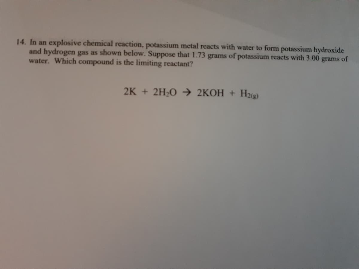 14. In an explosive chemical reaction, potassium metal reacts with water to form potassium hydroxide
and hydrogen gas as shown below. Suppose that 1.73 grams of potassium reacts with 3.00
water. Which compound is the limiting reactant?
grams of
2K + 2H20 2KOH +
H2g)
