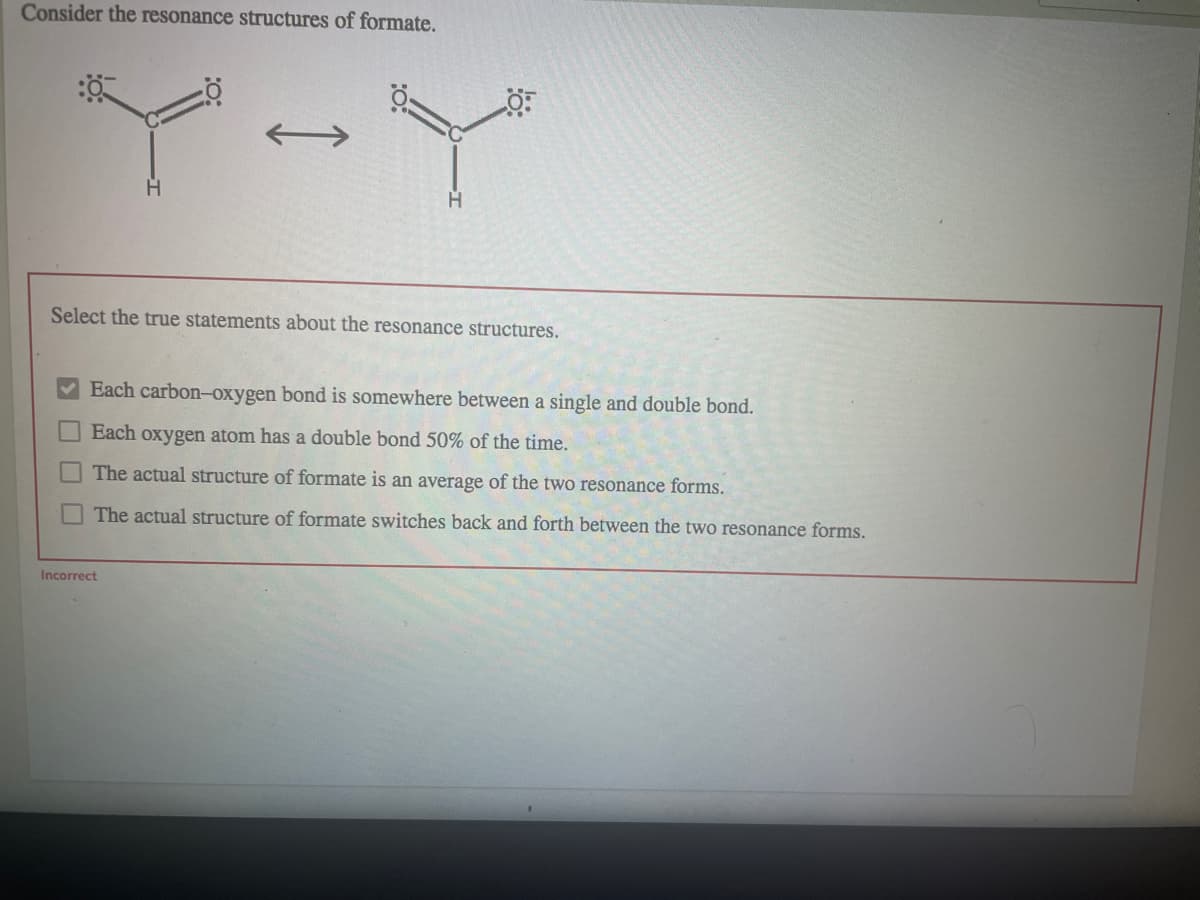 Consider the resonance structures of formate.
Select the true statements about the resonance structures.
Each carbon-oxygen bond is somewhere between a single and double bond.
Each oxygen atom has a double bond 50% of the time.
The actual structure of formate is an average of the two resonance forms.
The actual structure of formate switches back and forth between the two resonance forms.
Incorrect
