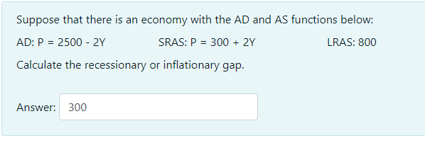 Suppose that there is an economy with the AD and AS functions below:
AD: P = 2500 - 2Y
SRAS: P = 300 + 2Y
LRAS: 800
Calculate the recessionary or inflationary gap.
Answer: 300
