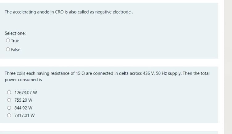 The accelerating anode in CRO is also called as negative electrode.
Select one:
O True
O False
Three coils each having resistance of 15 n are connected in delta across 436 V, 50 Hz supply. Then the total
power consumed is
O 12673.07 W
O 755.20 W
844.92 W
7317.01 W
