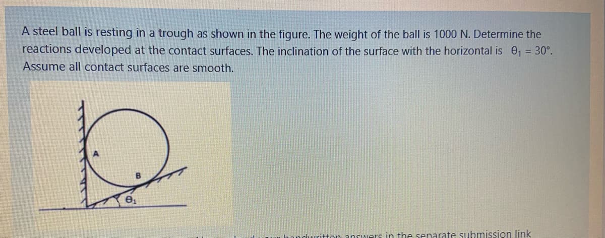 A steel ball is resting in a trough as shown in the figure. The weight of the ball is 1000 N. Determine the
reactions developed at the contact surfaces. The inclination of the surface with the horizontal is 0, = 30°.
Assume all contact surfaces are smooth.
e1
enwers in the senarate submission link
