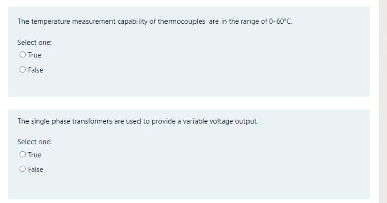 The temperature measurement capability of thermocouples are in the range of 0-60°C.
Select one:
O True
O False
The single phase transformers are used to provide a variable voltage output.
Select one:
O True
O False
