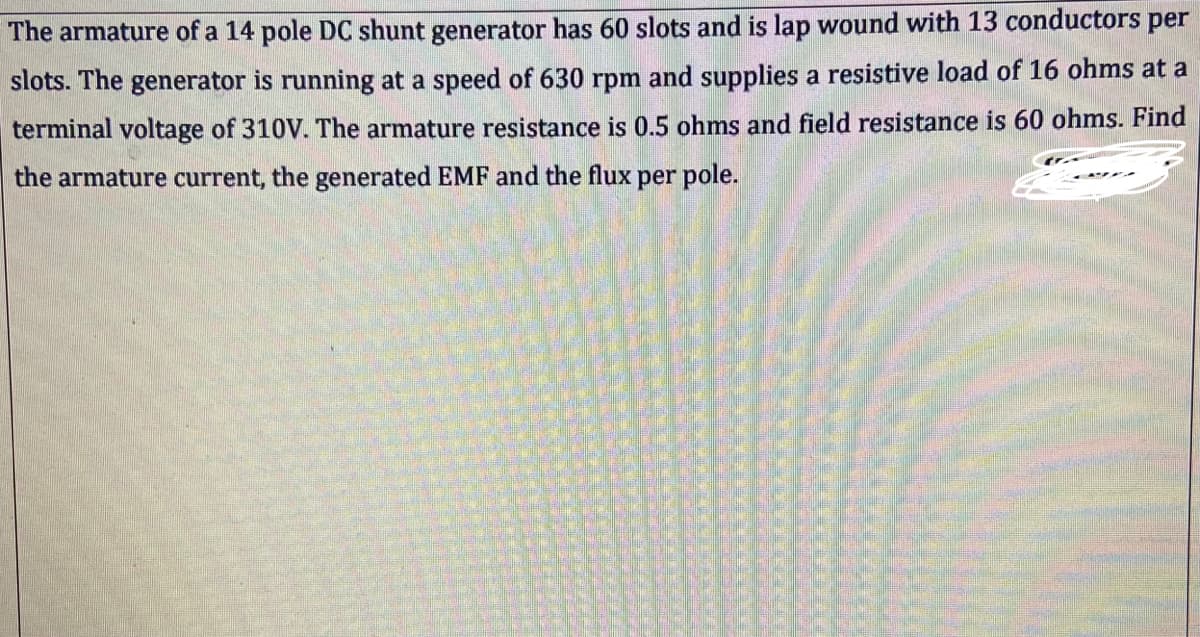 The armature of a 14 pole DC shunt generator has 60 slots and is lap wound with 13 conductors per
slots. The generator is running at a speed of 630 rpm and supplies a resistive load of 16 ohms at a
terminal voltage of 310V. The armature resistance is 0.5 ohms and field resistance is 60 ohms. Find
the armature current, the generated EMF and the flux per pole.
