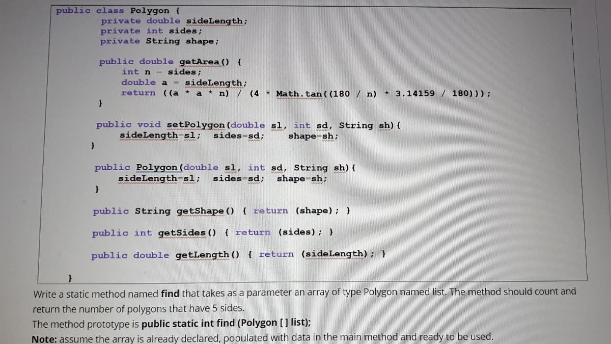 public class Polygon {
private double sideLength;
private int sides;
private String shape;
public double getArea () {
int n = sides;
double a
sideLength;
return ((a * a * n) / (4 * Math.tan((180 / n) * 3.14159 / 180));
public void setPolygon (double sl,
sideLength=sl;
int sd, String sh){
shape-sh;
sides=sd;
public Polygon (double sl, int sd, String sh) {
sides-sd;
sideLength=sl;
shape sh;
public String getShape () ( return (shape); }
public int getSides () { return (sides); )
public double getLength () { return (sideLength); }
Write a static method named find that takes as a parameter an array of type Polygon named list. The method should count and
return the number of polygons that have 5 sides.
The method prototype is public static int find (Polygon [] list);
Note: assume the array is already declared, populated with data in the main method and ready to be used.
