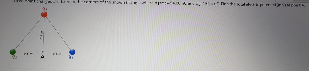 THPEE póint charges are fixed at the corners of the shown triangle where q1=q2=-54.00 nC and q3=136.4 nC. Find the total electric potential (in V) at point A.
93
E
0.6 m
0.6 m
A
0.8 m
