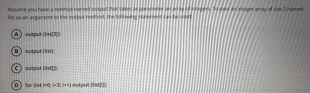 Assume you have a method named output that takes as parameter an array of integers. To pass an integer array of size 3 named
list as an argument to the output method, the following statement can be used:
A output (list[3]);
output (list);
(c) output (list[]);
D
for (int i=0; i<3; i++) output (list[i);
