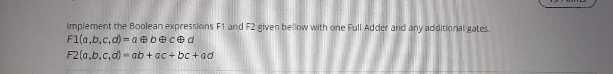 Implement the Boolean expressions F1 and F2 given bellow with one Full Adder and any additional gates.
F1(a,b,c,d) = a b ced
F2(a,b,c,d) = ab + ac+ bc + ad
