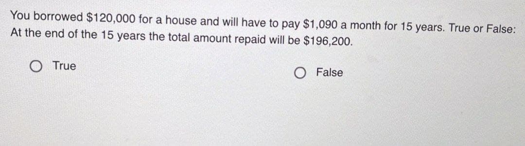 You borrowed $120,000 for a house and will have to pay $1,090 a month for 15 years. True or False:
At the end of the 15 years the total amount repaid will be $196,200.
True
O False
