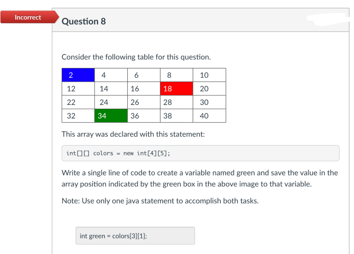 Incorrect
Question 8
Consider the following table for this question.
2
4
8
10
12
14
16
18
20
22
24
26
28
30
32
34
36
38
40
This array was declared with this statement:
int[][] colors = new int[4][5];
Write a single line of code to create a variable named green and save the value in the
array position indicated by the green box in the above image to that variable.
Note: Use only one java statement to accomplish both tasks.
int green = colors[3][1];
