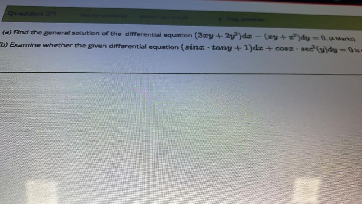 Queation R9
Nox aat
wed AAT AER.
(a) Find the general solution of the differential equation (3xy +2y)dz – (zy+z)dy =0.(4 Marks)
%3D
b) Examine whether the given differential equation (sinx - tany +1)dz + cosz - sec (y)dy =0 ise
%3D
