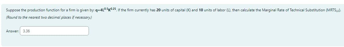 Suppose the production function for a firm is given by: q=4L0.5K0.25. If the firm currently has 20 units of capital (K) and 10 units of labor (L), then calculate the Marginal Rate of Technical Substitution (MRTSLK).
(Round to the nearest two decimal places if necessary.)
Answer: 3.36