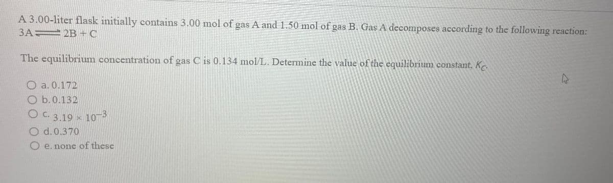 A 3.00-liter flask initially contains 3.00 mol of gas A and 1.50 mol of gas B. Gas A decomposes according to the following reaction:
3A
2B+C
The equilibrium concentration of gas C is 0.134 mol/L. Determine the value of the equilibrium constant, K
O a. 0.172
O b. 0.132
OC. 3.19 10-3
O d. 0.370
X
e. none of these