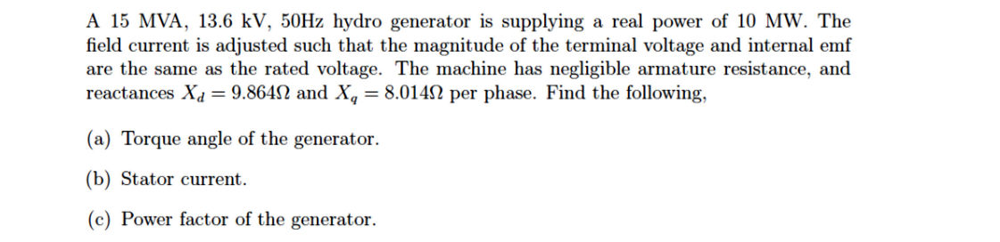 A 15 MVA, 13.6 kV, 50HZ hydro generator is supplying a real power of 10 MW. The
field current is adjusted such that the magnitude of the terminal voltage and internal emf
are the same as the rated voltage. The machine has negligible armature resistance, and
reactances Xa = 9.864N and X, = 8.014N per phase. Find the following,
%3D
(a) Torque angle of the generator.
(b) Stator current.
(c) Power factor of the generator.
