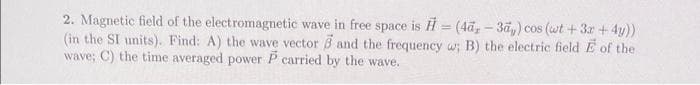 2. Magnetic field of the electromagnetic wave in free space is H = (4ã, – 3äy) cos (wt +3r +4y))
(in the SI units). Find: A) the wave vector 3 and the frequency w; B) the electric field E of the
wave; C) the time averaged power P carried by the wave.
%3D
