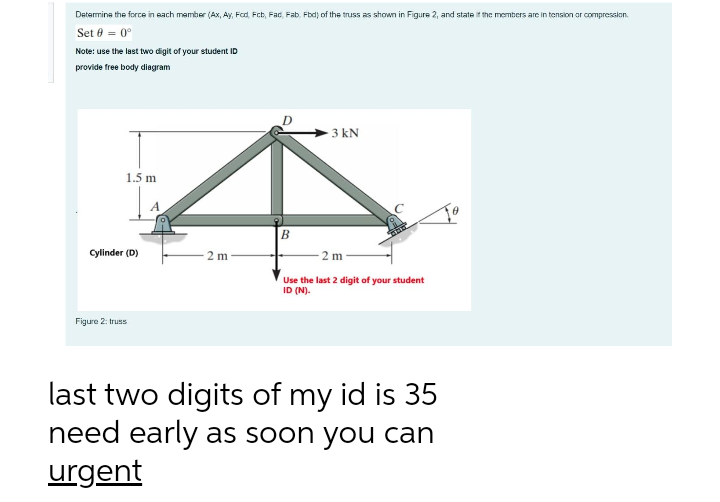 Determine the force in each member (Ax, Ay, Fod, Fcb, Fac, Fab, Fbd) of the truss as shown in Figure 2, and state the members are in tension or compresslon.
Set 0 = 0°
Note: use the last two digit of your student ID
provide free body diagram
3 kN
1.5 m
A
B
Cylinder (D)
2 m
2 m
Use the last 2 digit of your student
ID (N).
Figure 2: truss
last two digits of my id is 35
need early as soon you can
urgent
